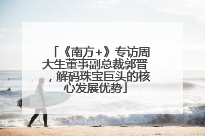 《南方+》专访周大生董事副总裁郭晋，解码珠宝巨头的核心发展优势