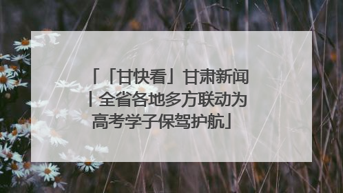 「甘快看」甘肃新闻丨全省各地多方联动为高考学子保驾护航