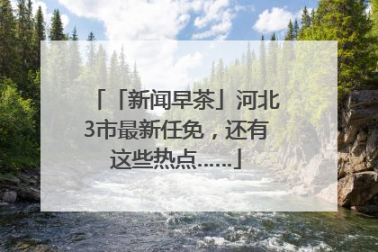 「新闻早茶」河北3市最新任免，还有这些热点……