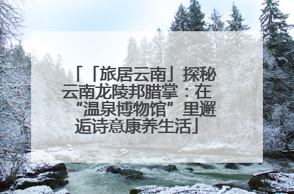 「旅居云南」探秘云南龙陵邦腊掌：在“温泉博物馆”里邂逅诗意康养生活