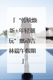 “传统焕新+年轻潮玩”燃动吉林端午假期