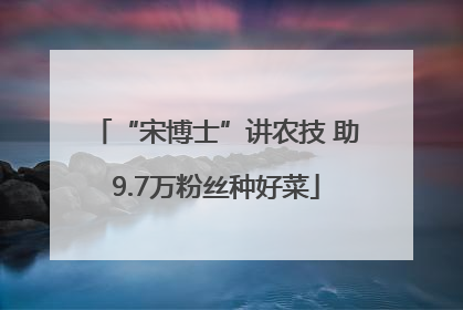 “宋博士”讲农技 助9.7万粉丝种好菜