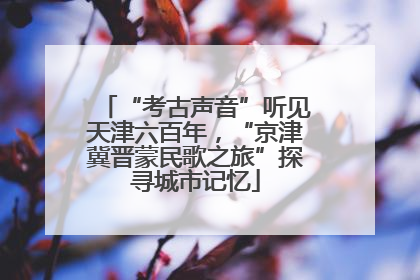 “考古声音”听见天津六百年，“京津冀晋蒙民歌之旅”探寻城市记忆