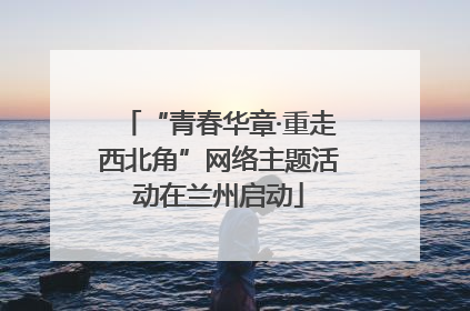“青春华章·重走西北角”网络主题活动在兰州启动