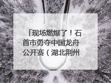 现场燃爆了！石首市勇夺中国龙舟公开赛（湖北荆州站）三项冠军