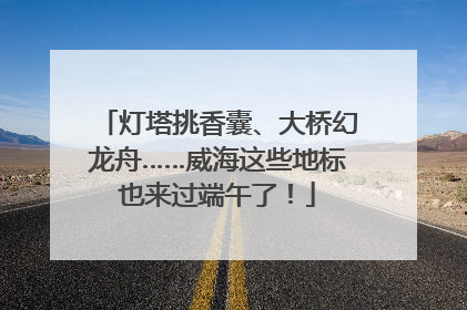 灯塔挑香囊、大桥幻龙舟……威海这些地标也来过端午了！