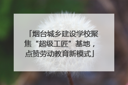 烟台城乡建设学校聚焦“超级工匠”基地，点赞劳动教育新模式