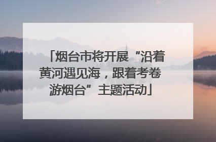 烟台市将开展“沿着黄河遇见海，跟着考卷游烟台”主题活动
