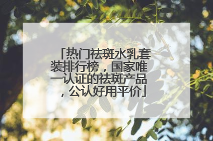热门祛斑水乳套装排行榜，国家唯一认证的祛斑产品，公认好用平价