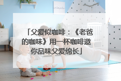 父爱似咖啡：《老爸的咖味》用一杯咖啡邀你品味父爱绵长