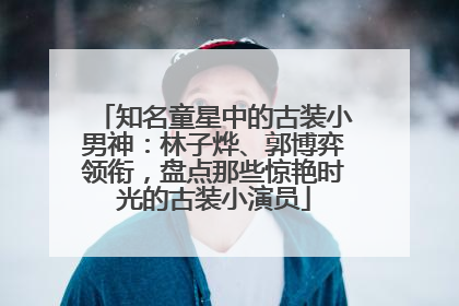知名童星中的古装小男神：林子烨、郭博弈领衔，盘点那些惊艳时光的古装小演员