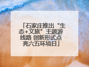 石家庄推出“生态+文旅”主题游线路 创新形式点亮六五环境日