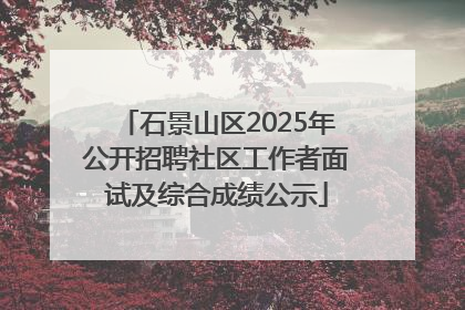 石景山区2025年公开招聘社区工作者面试及综合成绩公示