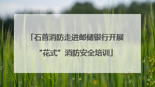 石首消防走进邮储银行开展 “花式”消防安全培训