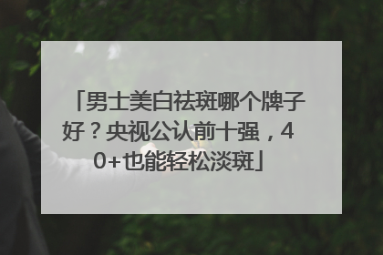 男士美白祛斑哪个牌子好？央视公认前十强，40+也能轻松淡斑