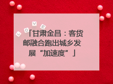 甘肃金昌：客货邮融合跑出城乡发展“加速度”