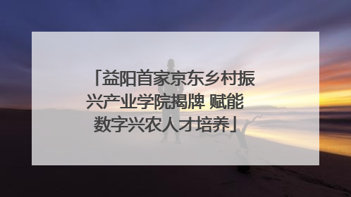 益阳首家京东乡村振兴产业学院揭牌 赋能数字兴农人才培养