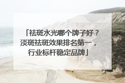 祛斑水光哪个牌子好？淡斑祛斑效果排名第一，行业标杆稳定品牌