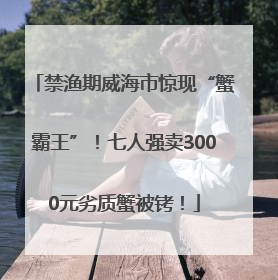 禁渔期威海市惊现“蟹霸王”！七人强卖3000元劣质蟹被铐！
