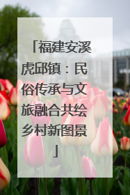 福建安溪虎邱镇：民俗传承与文旅融合共绘乡村新图景