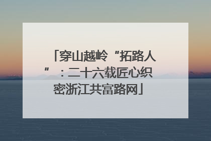 穿山越岭“拓路人”：二十六载匠心织密浙江共富路网