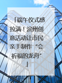 端午仪式感拉满！滨州创意活动让市民亲手制作“会祈福的龙舟”
