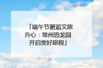 端午节邂逅文旅真心：常州恐龙园开启美好旅程