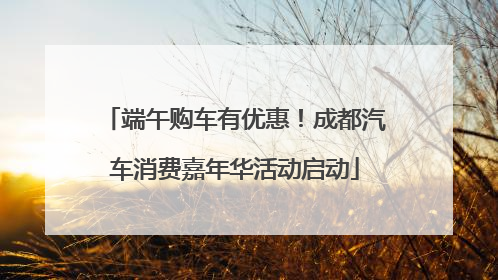 端午购车有优惠！成都汽车消费嘉年华活动启动
