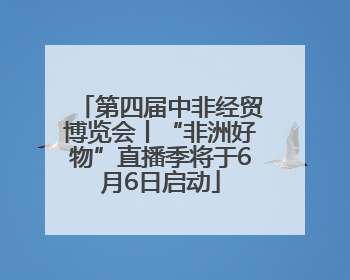 第四届中非经贸博览会丨“非洲好物”直播季将于6月6日启动
