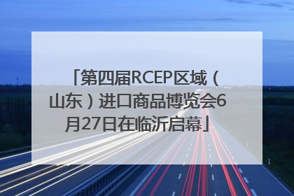第四届RCEP区域（山东）进口商品博览会6月27日在临沂启幕