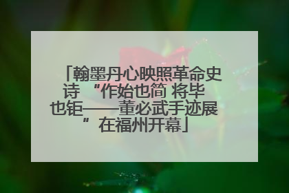 翰墨丹心映照革命史诗 “作始也简 将毕也钜——董必武手迹展”在福州开幕