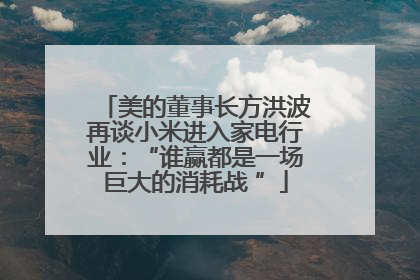 美的董事长方洪波再谈小米进入家电行业：“谁赢都是一场巨大的消耗战 ”