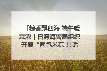 粽香飘四海 端午暖意浓｜日照海警局组织开展“同包米粽 共话端午”系列活动