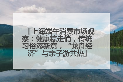 上海端午消费市场观察：健康粽走俏，传统习俗添新意，“龙舟经济”与亲子游共热