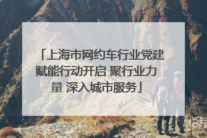 上海市网约车行业党建赋能行动开启 聚行业力量 深入城市服务