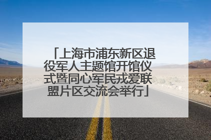 上海市浦东新区退役军人主题馆开馆仪式暨同心军民戎爱联盟片区交流会举行
