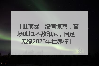 世预赛｜没有惊喜，客场0比1不敌印尼，国足无缘2026年世界杯