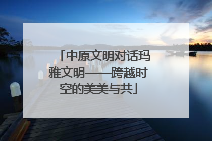 中原文明对话玛雅文明——跨越时空的美美与共