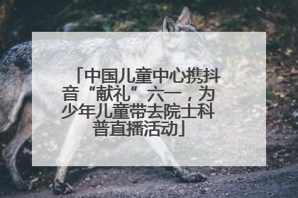 中国儿童中心携抖音“献礼”六一，为少年儿童带去院士科普直播活动