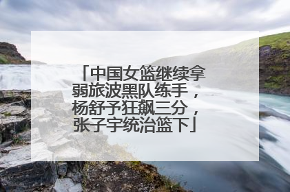 中国女篮继续拿弱旅波黑队练手，杨舒予狂飙三分，张子宇统治篮下