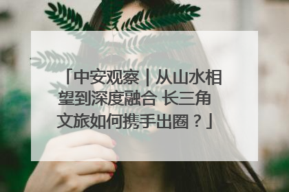 中安观察｜从山水相望到深度融合 长三角文旅如何携手出圈？