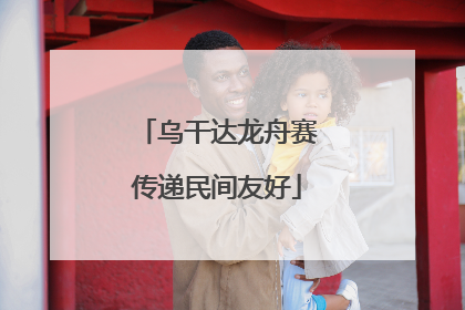 乌干达龙舟赛传递民间友好