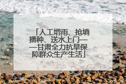 人工增雨、抢墒播种、送水上门——甘肃全力抗旱保障群众生产生活