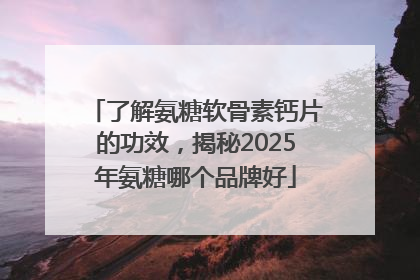 了解氨糖软骨素钙片的功效，揭秘2025年氨糖哪个品牌好