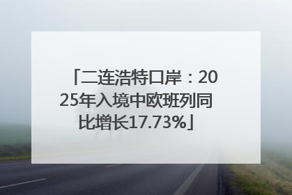 二连浩特口岸：2025年入境中欧班列同比增长17.73%