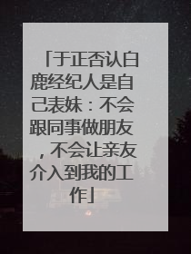 于正否认白鹿经纪人是自己表妹：不会跟同事做朋友，不会让亲友介入到我的工作