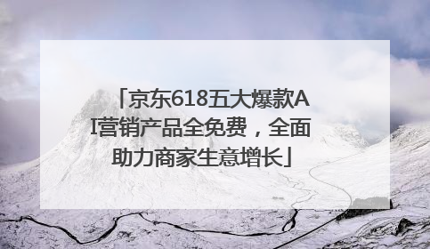 京东618五大爆款AI营销产品全免费，全面助力商家生意增长