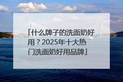 什么牌子的洗面奶好用？2025年十大热门洗面奶好用品牌