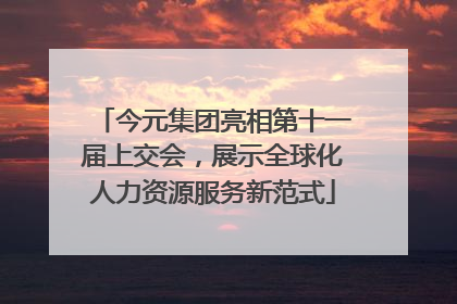 今元集团亮相第十一届上交会，展示全球化人力资源服务新范式