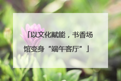 以文化赋能，书香场馆变身“端午客厅”